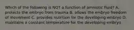 Which of the following is NOT a function of amniotic fluid? A. protects the embryo from trauma B. allows the embryo freedom of movement C. provides nutrition for the developing embryo D. maintains a constant temperature for the developing embryo