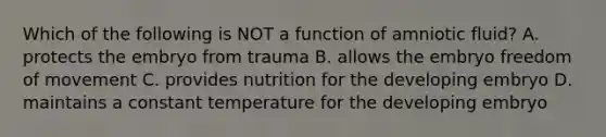 Which of the following is NOT a function of amniotic fluid? A. protects the embryo from trauma B. allows the embryo freedom of movement C. provides nutrition for the developing embryo D. maintains a constant temperature for the developing embryo