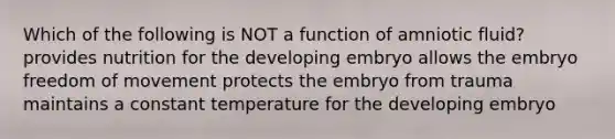 Which of the following is NOT a function of amniotic fluid? provides nutrition for the developing embryo allows the embryo freedom of movement protects the embryo from trauma maintains a constant temperature for the developing embryo