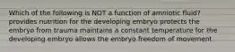 Which of the following is NOT a function of amniotic fluid? provides nutrition for the developing embryo protects the embryo from trauma maintains a constant temperature for the developing embryo allows the embryo freedom of movement