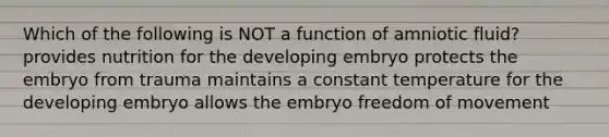 Which of the following is NOT a function of amniotic fluid? provides nutrition for the developing embryo protects the embryo from trauma maintains a constant temperature for the developing embryo allows the embryo freedom of movement