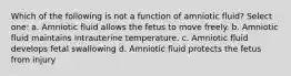 Which of the following is not a function of amniotic fluid? Select one: a. Amniotic fluid allows the fetus to move freely. b. Amniotic fluid maintains intrauterine temperature. c. Amniotic fluid develops fetal swallowing d. Amniotic fluid protects the fetus from injury