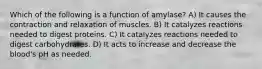 Which of the following is a function of amylase? A) It causes the contraction and relaxation of muscles. B) It catalyzes reactions needed to digest proteins. C) It catalyzes reactions needed to digest carbohydrates. D) It acts to increase and decrease the blood's pH as needed.