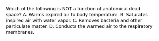 Which of the following is NOT a function of anatomical dead space? A. Warms expired air to body temperature. B. Saturates inspired air with water vapor. C. Removes bacteria and other particulate matter. D. Conducts the warmed air to the respiratory membranes.