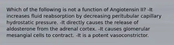 Which of the following is not a function of Angiotensin II? -It increases fluid reabsorption by decreasing peritubular capillary hydrostatic pressure. -It directly causes the release of aldosterone from the adrenal cortex. -It causes glomerular mesangial cells to contract. -It is a potent vasoconstrictor.