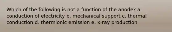 Which of the following is not a function of the anode? a. conduction of electricity b. mechanical support c. thermal conduction d. thermionic emission e. x-ray production