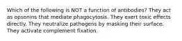 Which of the following is NOT a function of antibodies? They act as opsonins that mediate phagocytosis. They exert toxic effects directly. They neutralize pathogens by masking their surface. They activate complement fixation.