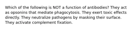 Which of the following is NOT a function of antibodies? They act as opsonins that mediate phagocytosis. They exert toxic effects directly. They neutralize pathogens by masking their surface. They activate complement fixation.