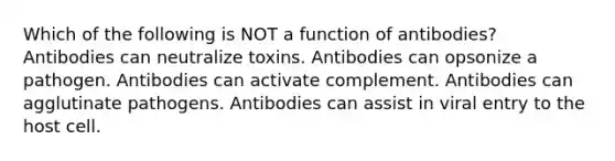 Which of the following is NOT a function of antibodies? Antibodies can neutralize toxins. Antibodies can opsonize a pathogen. Antibodies can activate complement. Antibodies can agglutinate pathogens. Antibodies can assist in viral entry to the host cell.