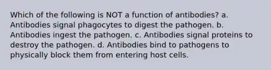 Which of the following is NOT a function of antibodies? a. Antibodies signal phagocytes to digest the pathogen. b. Antibodies ingest the pathogen. c. Antibodies signal proteins to destroy the pathogen. d. Antibodies bind to pathogens to physically block them from entering host cells.