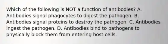 Which of the following is NOT a function of antibodies? A. Antibodies signal phagocytes to digest the pathogen. B. Antibodies signal proteins to destroy the pathogen. C. Antibodies ingest the pathogen. D. Antibodies bind to pathogens to physically block them from entering host cells.