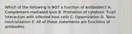 Which of the following is NOT a function of antibodies? A. Complement-mediated lysis B. Promotion of cytotoxic T-cell interaction with infected host cells C. Opsonization D. Toxin-neutralization E. All of these statements are functions of antibodies