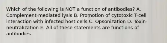 Which of the following is NOT a function of antibodies? A. Complement-mediated lysis B. Promotion of cytotoxic T-cell interaction with infected host cells C. Opsonization D. Toxin-neutralization E. All of these statements are functions of antibodies