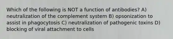 Which of the following is NOT a function of antibodies? A) neutralization of the complement system B) opsonization to assist in phagocytosis C) neutralization of pathogenic toxins D) blocking of viral attachment to cells