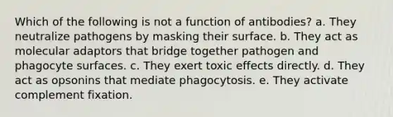 Which of the following is not a function of antibodies? a. They neutralize pathogens by masking their surface. b. They act as molecular adaptors that bridge together pathogen and phagocyte surfaces. c. They exert toxic effects directly. d. They act as opsonins that mediate phagocytosis. e. They activate complement fixation.