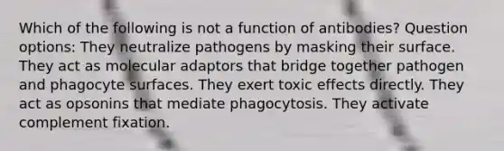 Which of the following is not a function of antibodies? Question options: They neutralize pathogens by masking their surface. They act as molecular adaptors that bridge together pathogen and phagocyte surfaces. They exert toxic effects directly. They act as opsonins that mediate phagocytosis. They activate complement fixation.