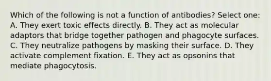 Which of the following is not a function of antibodies? Select one: A. They exert toxic effects directly. B. They act as molecular adaptors that bridge together pathogen and phagocyte surfaces. C. They neutralize pathogens by masking their surface. D. They activate complement fixation. E. They act as opsonins that mediate phagocytosis.