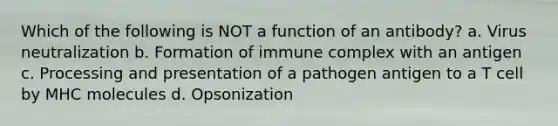 Which of the following is NOT a function of an antibody? a. Virus neutralization b. Formation of immune complex with an antigen c. Processing and presentation of a pathogen antigen to a T cell by MHC molecules d. Opsonization