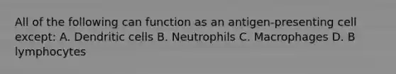 All of the following can function as an antigen-presenting cell except: A. Dendritic cells B. Neutrophils C. Macrophages D. B lymphocytes