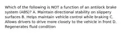 Which of the following is NOT a function of an antilock brake system (ABS)? A. Maintain directional stability on slippery surfaces B. Helps maintain vehicle control while braking C. Allows drivers to drive more closely to the vehicle in front D. Regenerates fluid condition