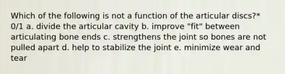 Which of the following is not a function of the articular discs?* 0/1 a. divide the articular cavity b. improve "fit" between articulating bone ends c. strengthens the joint so bones are not pulled apart d. help to stabilize the joint e. minimize wear and tear