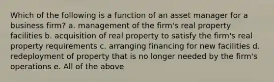 Which of the following is a function of an asset manager for a business firm? a. management of the firm's real property facilities b. acquisition of real property to satisfy the firm's real property requirements c. arranging financing for new facilities d. redeployment of property that is no longer needed by the firm's operations e. All of the above