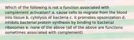 Which of the following is not a function associated with complement activation? a. cause cells to migrate from the blood into tissue b. cytolysis of bacteria c. it promotes opsonization d. inhibits bacterial protein synthesis by binding to bacterial ribosomes e. none of the above (all of the above are functions sometimes associated with complement)