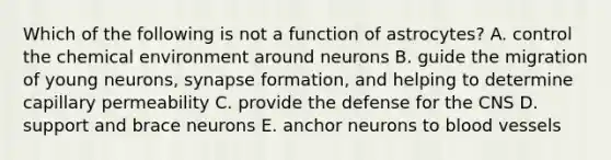 Which of the following is not a function of astrocytes? A. control the chemical environment around neurons B. guide the migration of young neurons, synapse formation, and helping to determine capillary permeability C. provide the defense for the CNS D. support and brace neurons E. anchor neurons to blood vessels