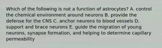 Which of the following is not a function of astrocytes? A. control the chemical environment around neurons B. provide the defense for the CNS C. anchor neurons to blood vessels D. support and brace neurons E. guide the migration of young neurons, synapse formation, and helping to determine capillary permeability