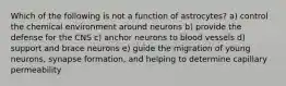 Which of the following is not a function of astrocytes? a) control the chemical environment around neurons b) provide the defense for the CNS c) anchor neurons to blood vessels d) support and brace neurons e) guide the migration of young neurons, synapse formation, and helping to determine capillary permeability