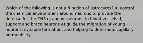 Which of the following is not a function of astrocytes? a) control the chemical environment around neurons b) provide the defense for the CNS c) anchor neurons to blood vessels d) support and brace neurons e) guide the migration of young neurons, synapse formation, and helping to determine capillary permeability