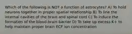 Which of the following is NOT a function of astrocytes? A) To hold neurons together in proper spatial relationship B) To line the internal cavities of the brain and spinal cord C) To induce the formation of the blood-brain barrier D) To take up excess K+ to help maintain proper brain ECF ion concentration