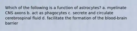 Which of the following is a function of astrocytes? a. myelinate CNS axons b. act as phagocytes c. secrete and circulate cerebrospinal fluid d. facilitate the formation of the blood-brain barrier