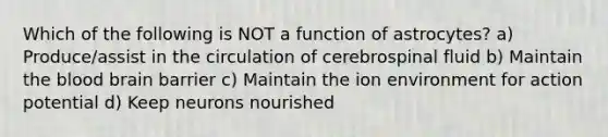 Which of the following is NOT a function of astrocytes? a) Produce/assist in the circulation of cerebrospinal fluid b) Maintain the blood brain barrier c) Maintain the ion environment for action potential d) Keep neurons nourished