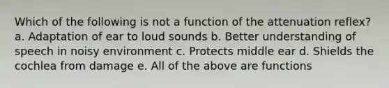 Which of the following is not a function of the attenuation reflex? a. Adaptation of ear to loud sounds b. Better understanding of speech in noisy environment c. Protects middle ear d. Shields the cochlea from damage e. All of the above are functions