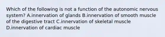 Which of the following is not a function of the autonomic nervous system? A.innervation of glands B.innervation of smooth muscle of the digestive tract C.innervation of skeletal muscle D.innervation of cardiac muscle