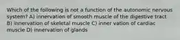 Which of the following is not a function of the autonomic nervous system? A) innervation of smooth muscle of the digestive tract B) innervation of skeletal muscle C) inner vation of cardiac muscle D) innervation of glands