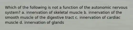 Which of the following is not a function of <a href='https://www.questionai.com/knowledge/kMqcwgxBsH-the-autonomic-nervous-system' class='anchor-knowledge'>the autonomic <a href='https://www.questionai.com/knowledge/kThdVqrsqy-nervous-system' class='anchor-knowledge'>nervous system</a></a>? a. innervation of skeletal muscle b. innervation of the smooth muscle of the digestive tract c. innervation of cardiac muscle d. innervation of glands