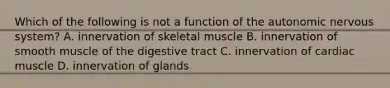 Which of the following is not a function of the autonomic nervous system? A. innervation of skeletal muscle B. innervation of smooth muscle of the digestive tract C. innervation of cardiac muscle D. innervation of glands