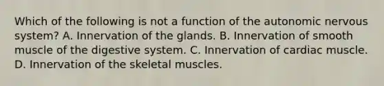 Which of the following is not a function of the autonomic nervous system? A. Innervation of the glands. B. Innervation of smooth muscle of the digestive system. C. Innervation of cardiac muscle. D. Innervation of the skeletal muscles.