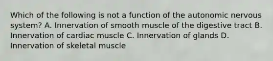 Which of the following is not a function of the autonomic nervous system? A. Innervation of smooth muscle of the digestive tract B. Innervation of cardiac muscle C. Innervation of glands D. Innervation of skeletal muscle