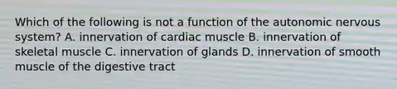 Which of the following is not a function of <a href='https://www.questionai.com/knowledge/kMqcwgxBsH-the-autonomic-nervous-system' class='anchor-knowledge'>the autonomic nervous system</a>? A. innervation of cardiac muscle B. innervation of skeletal muscle C. innervation of glands D. innervation of smooth muscle of the digestive tract