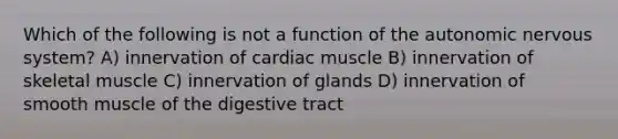 Which of the following is not a function of the autonomic nervous system? A) innervation of cardiac muscle B) innervation of skeletal muscle C) innervation of glands D) innervation of smooth muscle of the digestive tract