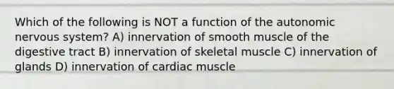 Which of the following is NOT a function of the autonomic nervous system? A) innervation of smooth muscle of the digestive tract B) innervation of skeletal muscle C) innervation of glands D) innervation of cardiac muscle