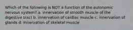 Which of the following is NOT a function of the autonomic nervous system? a. innervation of smooth muscle of the digestive tract b. innervation of cardiac muscle c. innervation of glands d. innervation of skeletal muscle