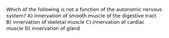 Which of the following is not a function of the autonomic nervous system? A) innervation of smooth muscle of the digestive tract B) innervation of skeletal muscle C) innervation of cardiac muscle D) innervation of gland