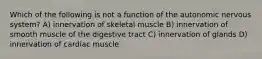 Which of the following is not a function of the autonomic nervous system? A) innervation of skeletal muscle B) innervation of smooth muscle of the digestive tract C) innervation of glands D) innervation of cardiac muscle