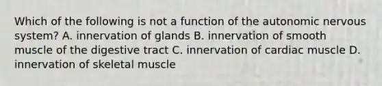 Which of the following is not a function of the autonomic nervous system? A. innervation of glands B. innervation of smooth muscle of the digestive tract C. innervation of cardiac muscle D. innervation of skeletal muscle