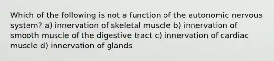 Which of the following is not a function of the autonomic nervous system? a) innervation of skeletal muscle b) innervation of smooth muscle of the digestive tract c) innervation of cardiac muscle d) innervation of glands