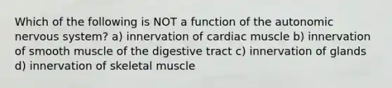 Which of the following is NOT a function of <a href='https://www.questionai.com/knowledge/kMqcwgxBsH-the-autonomic-nervous-system' class='anchor-knowledge'>the autonomic nervous system</a>? a) innervation of cardiac muscle b) innervation of smooth muscle of the digestive tract c) innervation of glands d) innervation of skeletal muscle